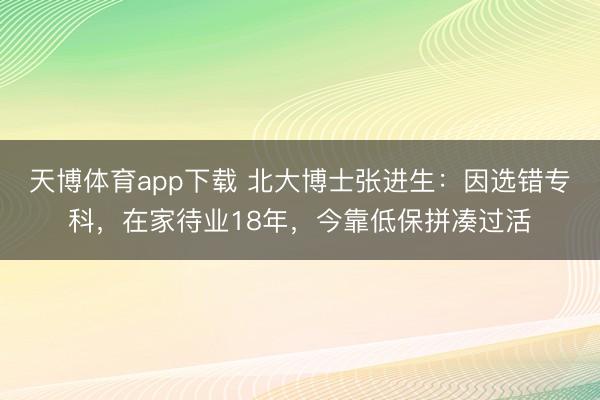 天博体育app下载 北大博士张进生：因选错专科，在家待业18年，今靠低保拼凑过活