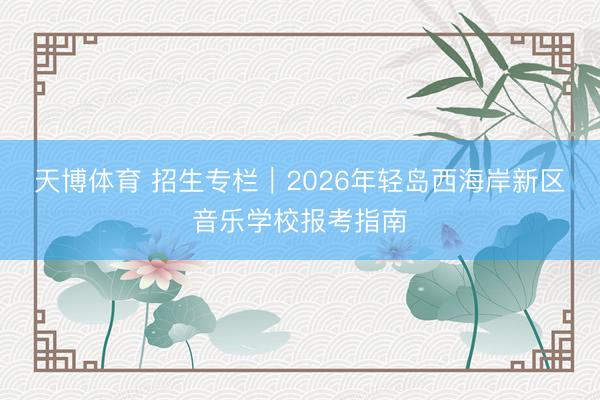 天博体育 招生专栏｜2026年轻岛西海岸新区音乐学校报考指南