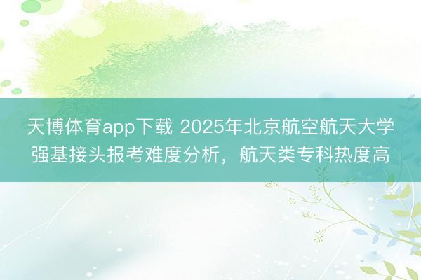天博体育app下载 2025年北京航空航天大学强基接头报考难度分析，航天类专科热度高