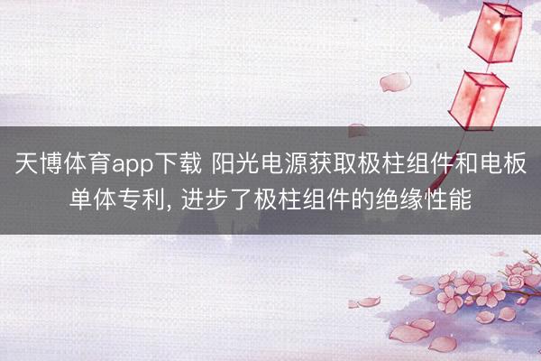 天博体育app下载 阳光电源获取极柱组件和电板单体专利， 进步了极柱组件的绝缘性能