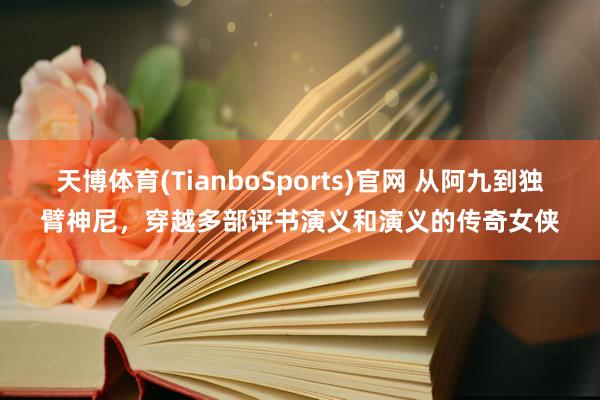 天博体育(TianboSports)官网 从阿九到独臂神尼，穿越多部评书演义和演义的传奇女侠