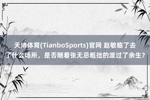 天博体育(TianboSports)官网 赵敏临了去了什么场所，是否随着张无忌粗拙的渡过了余生？