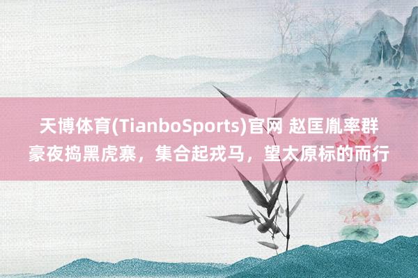 天博体育(TianboSports)官网 赵匡胤率群豪夜捣黑虎寨，集合起戎马，望太原标的而行