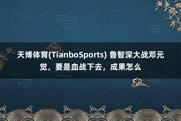 天博体育(TianboSports) 鲁智深大战邓元觉，要是血战下去，成果怎么