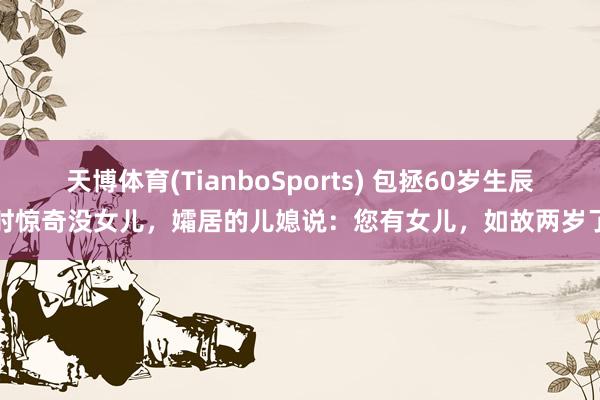 天博体育(TianboSports) 包拯60岁生辰时惊奇没女儿，孀居的儿媳说：您有女儿，如故两岁了