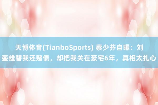天博体育(TianboSports) 蔡少芬自曝：刘銮雄替我还赌债，却把我关在豪宅6年，真相太扎心