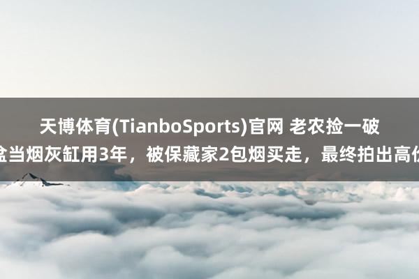 天博体育(TianboSports)官网 老农捡一破盆当烟灰缸用3年，被保藏家2包烟买走，最终拍出高价