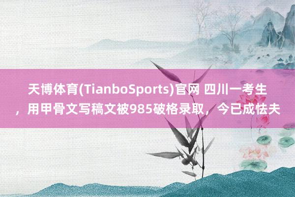 天博体育(TianboSports)官网 四川一考生，用甲骨文写稿文被985破格录取，今已成怯夫