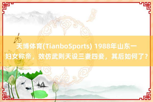 天博体育(TianboSports) 1988年山东一妇女称帝，效仿武则天设三妻四妾，其后如何了？