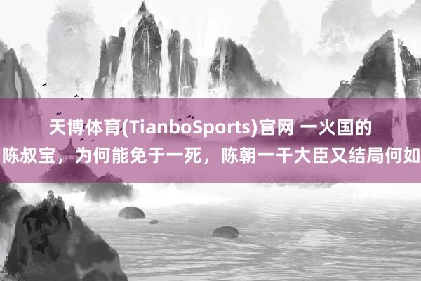 天博体育(TianboSports)官网 一火国的陈叔宝，为何能免于一死，陈朝一干大臣又结局何如