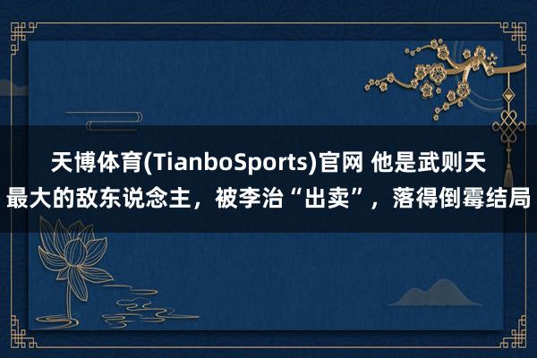 天博体育(TianboSports)官网 他是武则天最大的敌东说念主，被李治“出卖”，落得倒霉结局