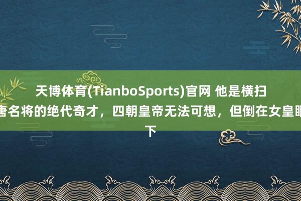 天博体育(TianboSports)官网 他是横扫大唐名将的绝代奇才，四朝皇帝无法可想，但倒在女皇眼下