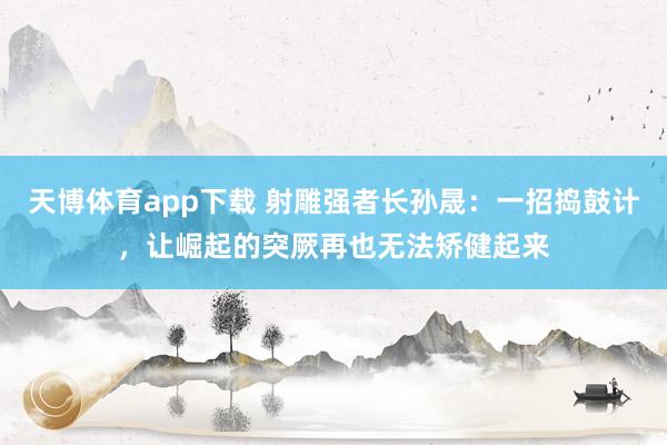天博体育app下载 射雕强者长孙晟：一招捣鼓计，让崛起的突厥再也无法矫健起来