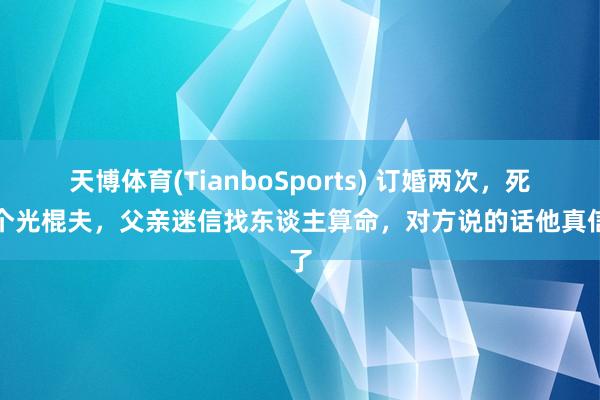 天博体育(TianboSports) 订婚两次，死两个光棍夫，父亲迷信找东谈主算命，对方说的话他真信了