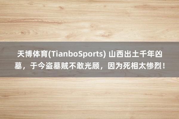 天博体育(TianboSports) 山西出土千年凶墓，于今盗墓贼不敢光顾，因为死相太惨烈！