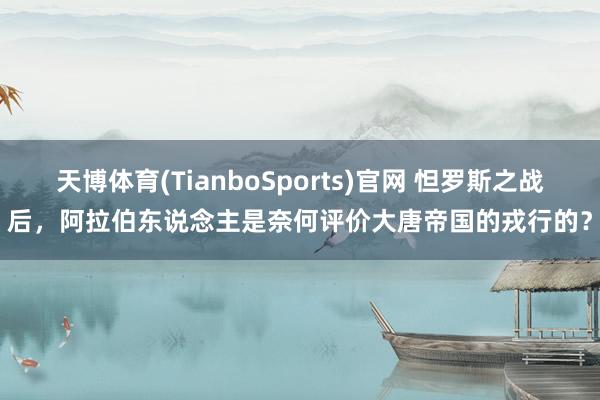 天博体育(TianboSports)官网 怛罗斯之战后，阿拉伯东说念主是奈何评价大唐帝国的戎行的？