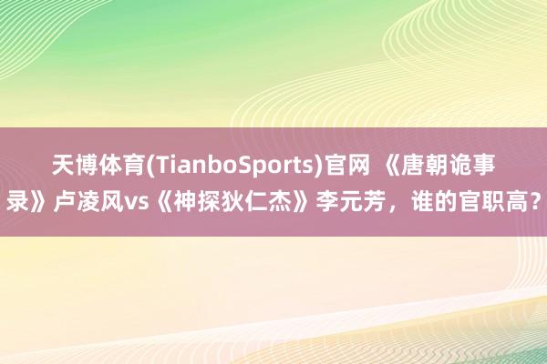天博体育(TianboSports)官网 《唐朝诡事录》卢凌风vs《神探狄仁杰》李元芳，谁的官职高？