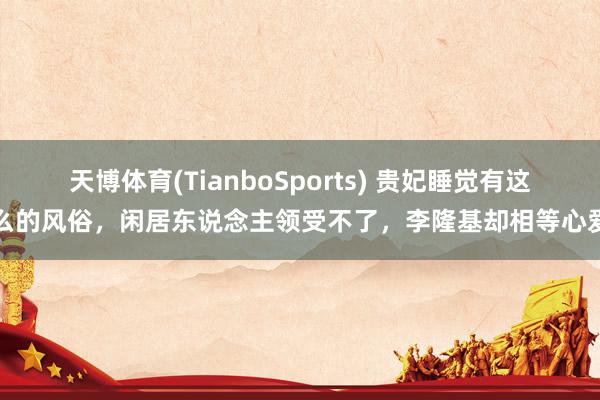 天博体育(TianboSports) 贵妃睡觉有这么的风俗，闲居东说念主领受不了，李隆基却相等心爱