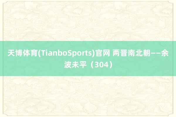 天博体育(TianboSports)官网 两晋南北朝——余波未平（304）