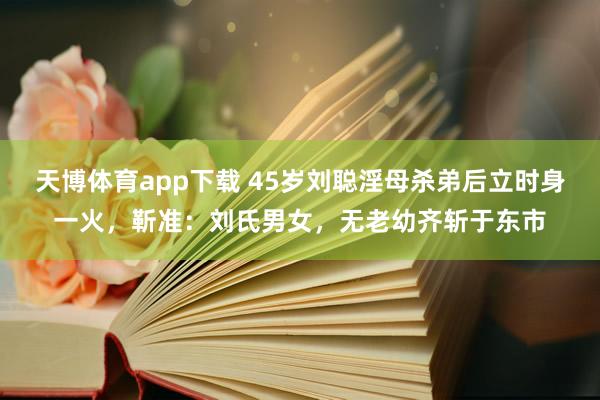 天博体育app下载 45岁刘聪淫母杀弟后立时身一火，靳准：刘氏男女，无老幼齐斩于东市