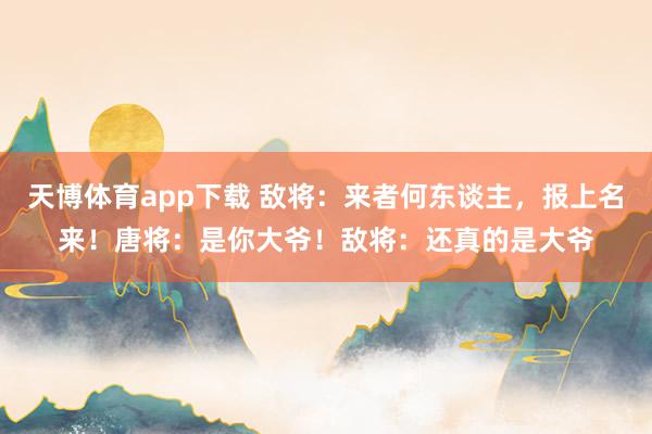 天博体育app下载 敌将：来者何东谈主，报上名来！唐将：是你大爷！敌将：还真的是大爷