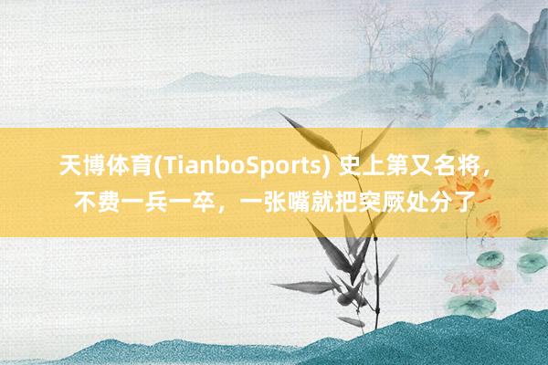 天博体育(TianboSports) 史上第又名将，不费一兵一卒，一张嘴就把突厥处分了