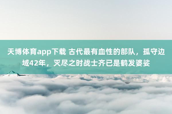天博体育app下载 古代最有血性的部队，孤守边域42年，灭尽之时战士齐已是鹤发婆娑