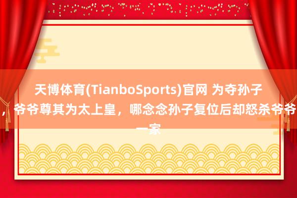 天博体育(TianboSports)官网 为夺孙子皇位，爷爷尊其为太上皇，哪念念孙子复位后却怒杀爷爷一家