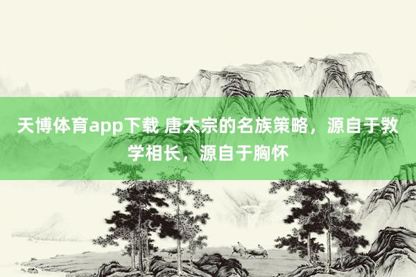 天博体育app下载 唐太宗的名族策略,源自于敩学相长,源自于胸怀