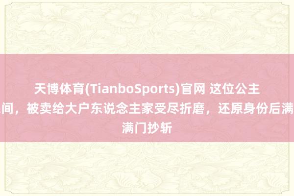 天博体育(TianboSports)官网 这位公主流寇民间，被卖给大户东说念主家受尽折磨，还原身份后满门抄斩