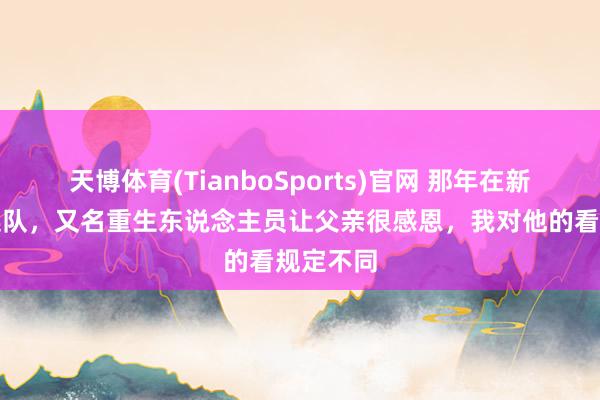 天博体育(TianboSports)官网 那年在新疆农场连队，又名重生东说念主员让父亲很感恩，我对他的看规定不同