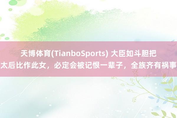 天博体育(TianboSports) 大臣如斗胆把太后比作此女，必定会被记恨一辈子，全族齐有祸事