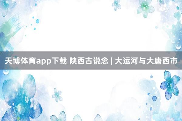 天博体育app下载 陕西古说念 | 大运河与大唐西市