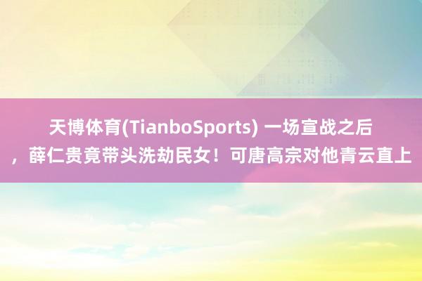 天博体育(TianboSports) 一场宣战之后，薛仁贵竟带头洗劫民女！可唐高宗对他青云直上