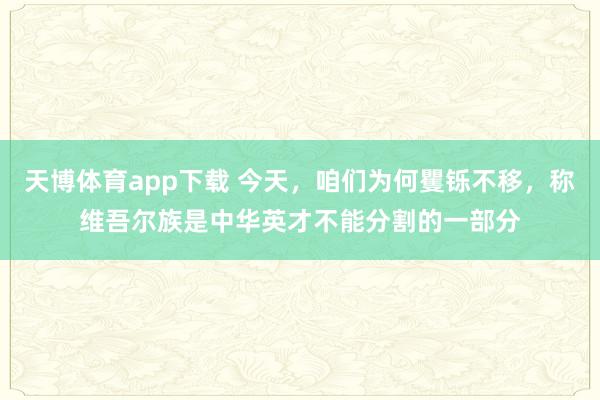 天博体育app下载 今天，咱们为何矍铄不移，称维吾尔族是中华英才不能分割的一部分