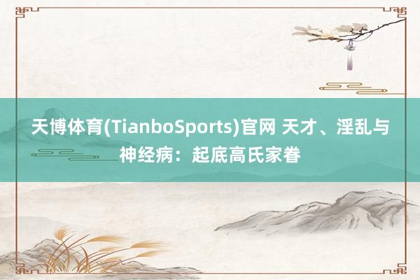 天博体育(TianboSports)官网 天才、淫乱与神经病：起底高氏家眷