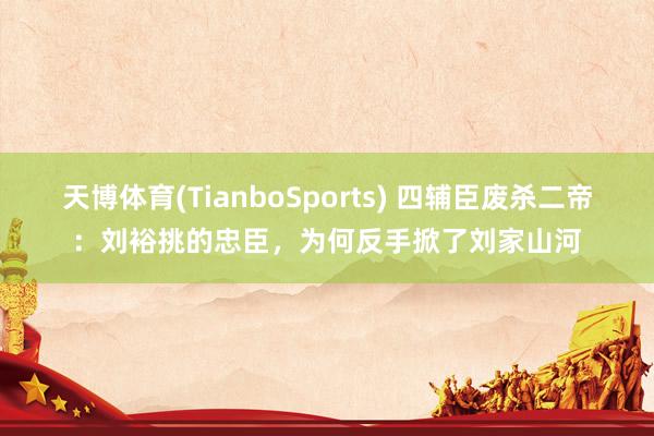 天博体育(TianboSports) 四辅臣废杀二帝：刘裕挑的忠臣，为何反手掀了刘家山河
