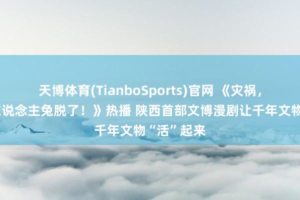 天博体育(TianboSports)官网 《灾祸，壁画里的东说念主兔脱了！》热播 陕西首部文博漫剧让千年文物“活”起来