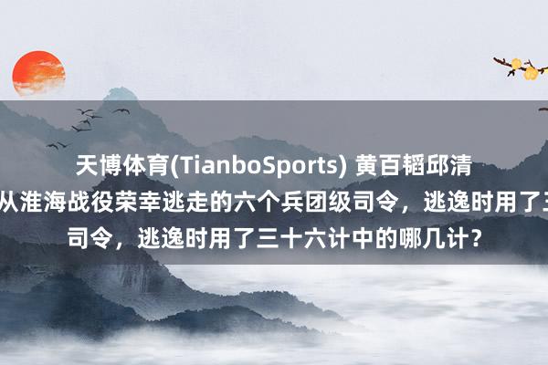 天博体育(TianboSports) 黄百韬邱清泉灭一火黄维被俘，从淮海战役荣幸逃走的六个兵团级司令，逃逸时用了三十六计中的哪几计？