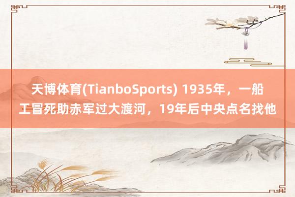 天博体育(TianboSports) 1935年,一船工冒死助赤军过大渡河,19年后中央点名找他