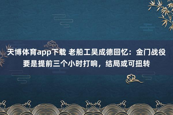 天博体育app下载 老船工吴成德回忆：金门战役要是提前三个小时打响，结局或可扭转