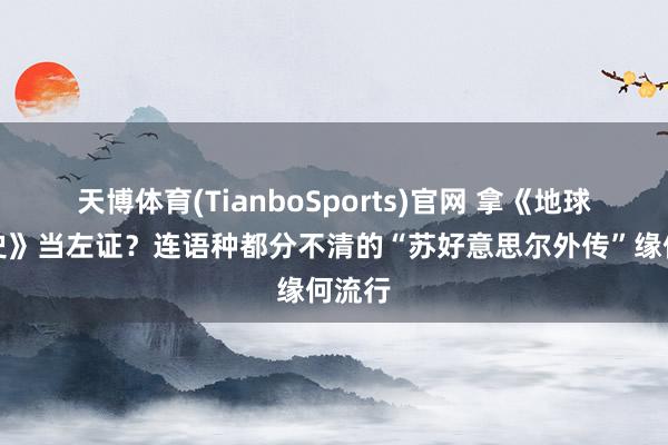 天博体育(TianboSports)官网 拿《地球纪年史》当左证？连语种都分不清的“苏好意思尔外传”缘何流行