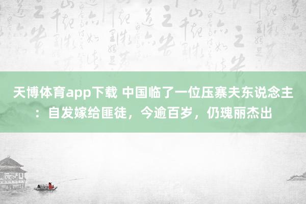 天博体育app下载 中国临了一位压寨夫东说念主：自发嫁给匪徒，今逾百岁，仍瑰丽杰出
