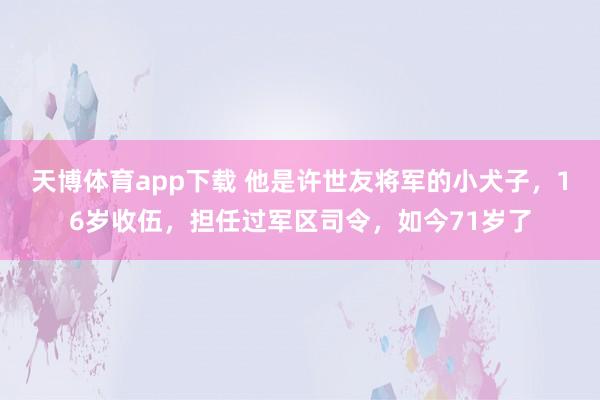 天博体育app下载 他是许世友将军的小犬子，16岁收伍，担任过军区司令，如今71岁了