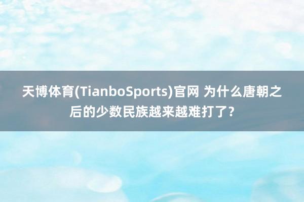 天博体育(TianboSports)官网 为什么唐朝之后的少数民族越来越难打了？