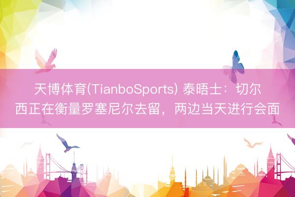 天博体育(TianboSports) 泰晤士：切尔西正在衡量罗塞尼尔去留，两边当天进行会面