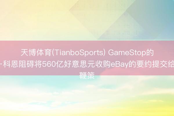 天博体育(TianboSports) GameStop的瑞安·科恩阻碍将560亿好意思元收购eBay的要约提交给鞭策