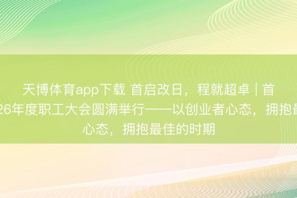 天博体育app下载 首启改日，程就超卓 | 首程控股2026年度职工大会圆满举行——以创业者心态，拥抱最佳的时期