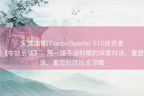 天博体育(TianboSports) 515投资者保护|中欧基金《中欧长谈》：用一场不设时限的深度对谈，重塑始终投资领略