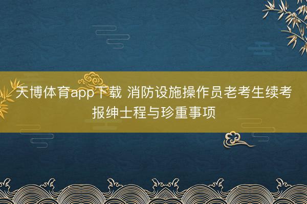 天博体育app下载 消防设施操作员老考生续考报绅士程与珍重事项